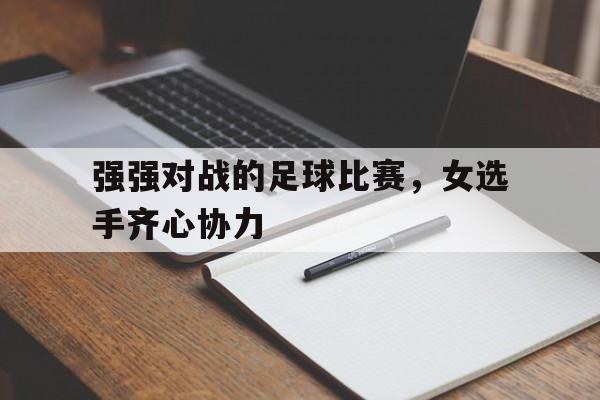 三亿体育体育在线登录-强强对战的足球比赛，女选手齐心协力的简单介绍